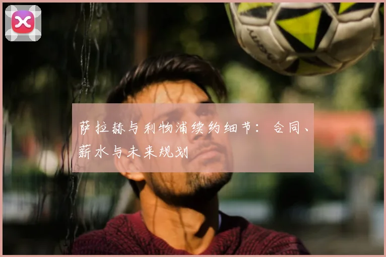 萨拉赫与利物浦续约细节：合同、薪水与未来规划