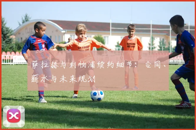 萨拉赫与利物浦续约细节：合同、薪水与未来规划