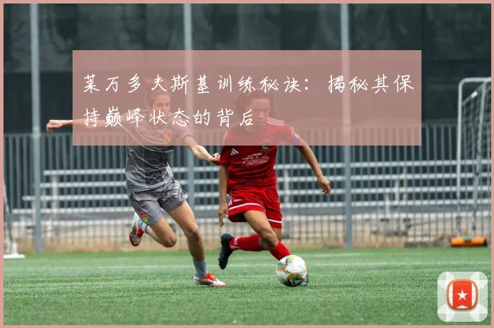 莱万多夫斯基训练秘诀：揭秘其保持巅峰状态的背后