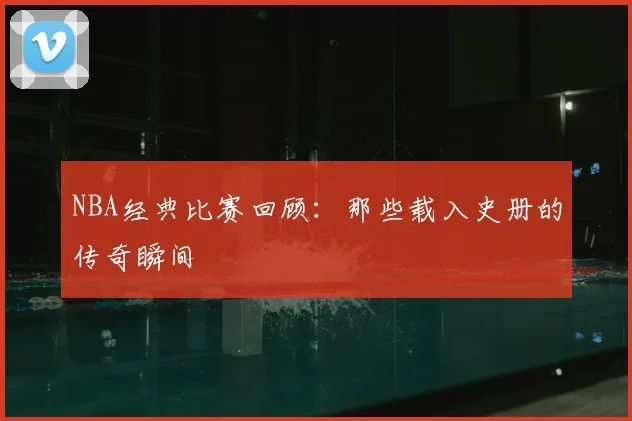 NBA经典比赛回顾：那些载入史册的传奇瞬间