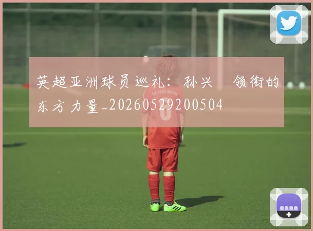英超亚洲球员巡礼：孙兴慜领衔的东方力量_20260529200504