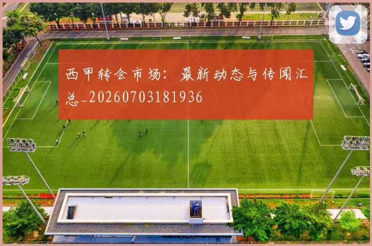西甲转会市场：最新动态与传闻汇总_20260703181936